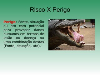 Risco X Perigo
Perigo: Fonte, situação
ou ato com potencial
para provocar danos
humanos em termos de
lesão ou doença ou
uma combinação destas
(Fonte, situação, ato).
 