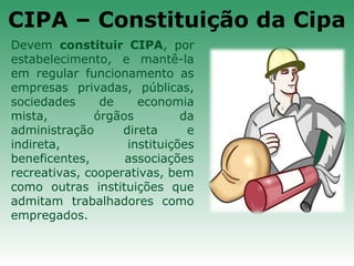 CIPA – Constituição da Cipa
Devem constituir CIPA, por
estabelecimento, e mantê-la
em regular funcionamento as
empresas privadas, públicas,
sociedades de economia
mista, órgãos da
administração direta e
indireta, instituições
beneficentes, associações
recreativas, cooperativas, bem
como outras instituições que
admitam trabalhadores como
empregados.
 