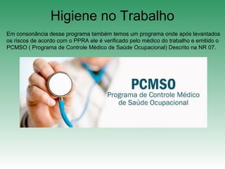 Higiene no Trabalho
Em consonância desse programa também temos um programa onde após levantados
os riscos de acordo com o PPRA ele é verificado pelo médico do trabalho e emitido o
PCMSO ( Programa de Controle Médico de Saúde Ocupacional) Descrito na NR 07.
 