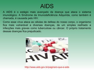 AIDS
A AIDS é o estágio mais avançado da doença que ataca o sistema
imunológico. A Síndrome da Imunodeficiência Adquirida, como também é
chamada, é causada pelo HIV.
Como esse vírus ataca as células de defesa do nosso corpo, o organismo
fica mais vulnerável a diversas doenças, de um simples resfriado a
infecções mais graves como tuberculose ou câncer. O próprio tratamento
dessas doenças fica prejudicado.
http://www.aids.gov.br/pagina/o-que-e-aids
 
