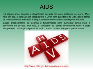 Há alguns anos, receber o diagnóstico de aids era uma sentença de morte. Mas,
hoje em dia, é possível ser soropositivo e viver com qualidade de vida. Basta tomar
os medicamentos indicados e seguir corretamente as recomendações médicas.
Saber precocemente da doença é fundamental para aumentar ainda mais a
sobrevida da pessoa. Por isso, o Ministério da Saúde recomenda fazer o teste
sempre que passar por alguma situação de risco e usar sempre o preservativo.
AIDS
http://www.aids.gov.br/pagina/o-que-e-aids
 