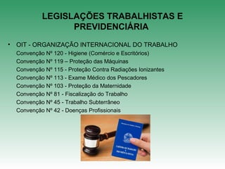 LEGISLAÇÕES TRABALHISTAS E
PREVIDENCIÁRIA
• OIT - ORGANIZAÇÃO INTERNACIONAL DO TRABALHO
Convenção Nº 120 - Higiene (Comércio e Escritórios)
Convenção Nº 119 – Proteção das Máquinas
Convenção Nº 115 - Proteção Contra Radiações Ionizantes
Convenção Nº 113 - Exame Médico dos Pescadores
Convenção Nº 103 - Proteção da Maternidade
Convenção Nº 81 - Fiscalização do Trabalho
Convenção Nº 45 - Trabalho Subterrâneo
Convenção Nº 42 - Doenças Profissionais
 
