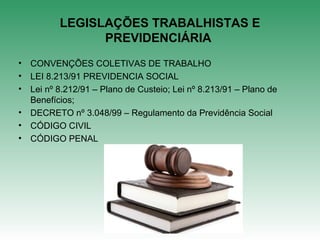 LEGISLAÇÕES TRABALHISTAS E
PREVIDENCIÁRIA
• CONVENÇÕES COLETIVAS DE TRABALHO
• LEI 8.213/91 PREVIDENCIA SOCIAL
• Lei nº 8.212/91 – Plano de Custeio; Lei nº 8.213/91 – Plano de
Benefícios;
• DECRETO nº 3.048/99 – Regulamento da Previdência Social
• CÓDIGO CIVIL
• CÓDIGO PENAL
 