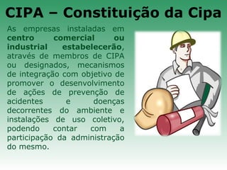 As empresas instaladas em
centro comercial ou
industrial estabelecerão,
através de membros de CIPA
ou designados, mecanismos
de integração com objetivo de
promover o desenvolvimento
de ações de prevenção de
acidentes e doenças
decorrentes do ambiente e
instalações de uso coletivo,
podendo contar com a
participação da administração
do mesmo.
CIPA – Constituição da Cipa
 
