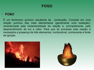 FOGO
É um fenômeno químico resultante da combustão. Consiste em uma
reação química das mais elementares (geralmente uma oxidação),
caracterizada pela instantaneidade de reação e, principalmente, pelo
desprendimento de luz e calor. Para que se processe esta reação é
necessária a presença de três elementos: combustível, comburente e fonte
de ignição.
• FOGO
 