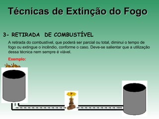 Técnicas de Extinção do FogoTécnicas de Extinção do Fogo
3- RETIRADA DE COMBUSTÍVEL
A retirada do combustível, que poderá ser parcial ou total, diminui o tempo de
fogo ou extingue o incêndio, conforme o caso. Deve-se salientar que a utilização
dessa técnica nem sempre é viável.
Exemplo:
 