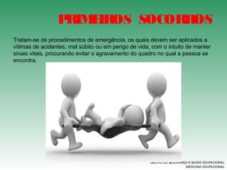 PRIMEIROS SOCORROS
GESTÃO DE SEGURANÇA E SAÚDE OCUPACIONAL
MEDICINA OCUPACIONAL
Tratam-se de procedimentos de emergência, os quais devem ser aplicados a
vítimas de acidentes, mal súbito ou em perigo de vida, com o intuito de manter
sinais vitais, procurando evitar o agravamento do quadro no qual a pessoa se
encontra.
 