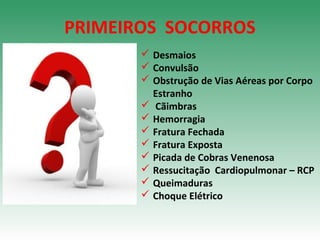 PRIMEIROS SOCORROS
 Desmaios
 Convulsão
 Obstrução de Vias Aéreas por Corpo
Estranho
 Cãimbras
 Hemorragia
 Fratura Fechada
 Fratura Exposta
 Picada de Cobras Venenosa
 Ressucitação Cardiopulmonar – RCP
 Queimaduras
 Choque Elétrico
 