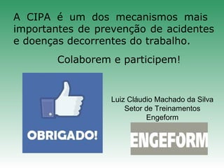 A CIPA é um dos mecanismos mais
importantes de prevenção de acidentes
e doenças decorrentes do trabalho.
Colaborem e participem!
Luiz Cláudio Machado da Silva
Setor de Treinamentos
Engeform
 