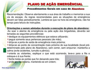 Procedimentos Gerais em caso deProcedimentos Gerais em caso de AbandonoAbandono
Recomendação: Observe atentamente a sua área de trabalho e memorize a sua
via de escape. As regras recomendadas para as situações de emergência
devem ser lidas periodicamente. Lembre-se que na hora da emergência, não há
tempo para leitura de instruções.
Orientações a serem adotadas durante a execução do plano de abandono:
Ao soar o alarme de emergência ou pela ação dos brigadistas, deverão ser
tomadas as seguintes providências:
desligue os equipamentos elétricos que estava utilizando;
pegue somente seus pertences pessoais (de mão);
dirija-se a porta de saída de emergência mais próxima;
dirija-se ao ponto de concentração mais próximo de sua localidade (local pré-
determinado pelo plano de Abandono), sem correr, sem empurrar; mantenha a
calma (evite acidentes, tumulto e pânico);
oriente os visitantes, explique o que está ocorrendo, leve-o para a fila e
coloque-o à sua frente;
feche todas as portas que for deixando para trás;
ande em fila indiana, mantendo-se em ordem;
PLANO DE AÇÃO EMERGÊNCIALPLANO DE AÇÃO EMERGÊNCIAL
 