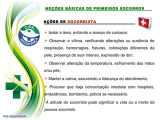 AÇÕES DE SOCORRISTA
 Isolar a área, evitando o acesso de curiosos;
 Observar a vítima, verificando alterações ou ausência de
respiração, hemorragias, fraturas, colorações diferentes da
pele, presença de suor intenso, expressão de dor;
 Observar alteração da temperatura, esfriamento das mãos
e/ou pés;
 Manter a calma, assumindo a liderança do atendimento;
 Procurar que haja comunicação imediata com hospitais,
ambulâncias, bombeiros, polícia se necessário.
A atitude do socorrista pode significar a vida ou a morte da
pessoa socorrida.
NOÇÕES BÁSICAS DE PRIMEIROS SOCORROS
 