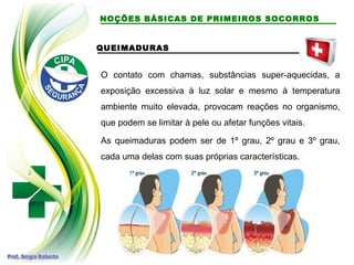 QUEIMADURAS
O contato com chamas, substâncias super-aquecidas, a
exposição excessiva à luz solar e mesmo à temperatura
ambiente muito elevada, provocam reações no organismo,
que podem se limitar à pele ou afetar funções vitais.
As queimaduras podem ser de 1º grau, 2º grau e 3º grau,
cada uma delas com suas próprias características.
NOÇÕES BÁSICAS DE PRIMEIROS SOCORROS
 