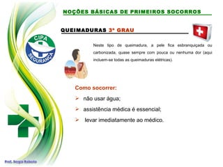 QUEIMADURAS 3º GRAU
Neste tipo de queimadura, a pele fica esbranquiçada ou
carbonizada, quase sempre com pouca ou nenhuma dor (aqui
incluem-se todas as queimaduras elétricas).
Como socorrer:
 não usar água;
 assistência médica é essencial;
 levar imediatamente ao médico.
NOÇÕES BÁSICAS DE PRIMEIROS SOCORROS
 
