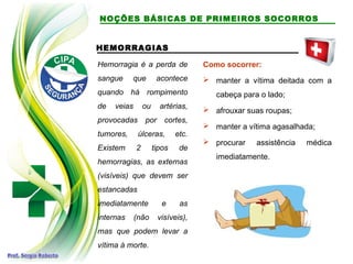 HEMORRAGIAS
Hemorragia é a perda de
sangue que acontece
quando há rompimento
de veias ou artérias,
provocadas por cortes,
tumores, úlceras, etc.
Existem 2 tipos de
hemorragias, as externas
(visíveis) que devem ser
estancadas
imediatamente e as
internas (não visíveis),
mas que podem levar a
vítima à morte.
Como socorrer:
 manter a vítima deitada com a
cabeça para o lado;
 afrouxar suas roupas;
 manter a vítima agasalhada;
 procurar assistência médica
imediatamente.
NOÇÕES BÁSICAS DE PRIMEIROS SOCORROS
 