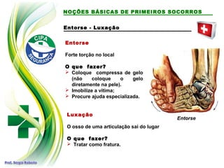 Entorse
Forte torção no local
O que fazer?
 Coloque compressa de gelo
(não coloque o gelo
diretamente na pele).
 Imobilize a vítima;
 Procure ajuda especializada.
Luxação
O osso de uma articulação sai do lugar
O que fazer?
 Tratar como fratura.
Entorse
NOÇÕES BÁSICAS DE PRIMEIROS SOCORROS
Entorse - Luxação
 