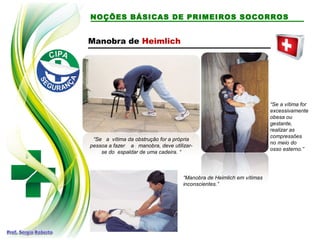 NOÇÕES BÁSICAS DE PRIMEIROS SOCORROS
Manobra de Heimlich
“Se a vítima da obstrução for a própria
pessoa a fazer a manobra, deve utilizar-
se do espaldar de uma cadeira. “
“Se a vítima for
excessivamente
obesa ou
gestante,
realizar as
compressões
no meio do
osso esterno.”
“Manobra de Heimlich em vítimas
inconscientes.”
 