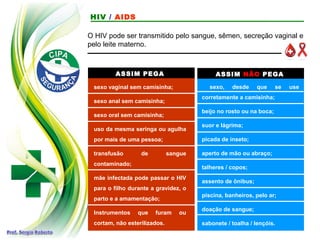 ASSIM PEGA ASSIM NÃO PEGA
sexo vaginal sem camisinha;
sexo anal sem camisinha;
sexo oral sem camisinha;
uso da mesma seringa ou agulha
por mais de uma pessoa;
transfusão de sangue
contaminado;
mãe infectada pode passar o HIV
para o filho durante a gravidez, o
parto e a amamentação;
Instrumentos que furam ou
cortam, não esterilizados.
sexo, desde que se use
corretamente a camisinha;
beijo no rosto ou na boca;
suor e lágrima;
picada de inseto;
aperto de mão ou abraço;
talheres / copos;
assento de ônibus;
piscina, banheiros, pelo ar;
doação de sangue;
sabonete / toalha / lençóis.
O HIV pode ser transmitido pelo sangue, sêmen, secreção vaginal e
pelo leite materno.
HIV / AIDS
 