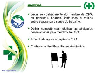 OBJETIVOSOBJETIVOS
 Levar ao conhecimento do membro da CIPA
as principais normas, instruções e rotinas
sobre segurança e saúde do trabalho;
 Definir competências relativas às atividades
desenvolvidas pelo membro da CIPA;
 Fixar diretrizes de atuação da CIPA;
 Conhecer e identificar Riscos Ambientais.
 