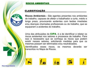 RISCOS AMBIENTAISRISCOS AMBIENTAIS
CLASSIFICAÇÃO
Riscos Ambientais - São agentes presentes nos ambientes
de trabalho, capazes de afetar o trabalhador a curto, médio e
longo prazo, provocando acidentes com lesões imediatas
e/ou doenças chamadas profissionais ou do trabalho, que se
equiparam a acidentes do trabalho.
Uma das atribuições da CIPA, é a de identificar e relatar os
riscos existentes nos setores e processos de trabalho. Para
isso é necessário que se conheça os riscos que podem
existir nesses setores, solicitando medidas para que os
mesmos possam ser eliminados e/ou neutralizados.
Identificados esses riscos, os mesmos deverão ser
transcritos no Mapa de Riscos.
 