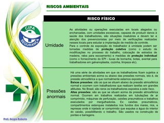 RISCO FÍSICORISCO FÍSICO
Umidade
As atividades ou operações executadas em locais alagados ou
encharcadas, com umidades excessivas, capazes de produzir danos à
saúde dos trabalhadores, são situações insalubres e devem ter a
atenção dos prevencionistas por meio de verificações realizadas
nesses locais para estudar a implantação de medida de controle.
Para o controle da exposição do trabalhador à umidade podem ser
tomadas medidas de proteção coletiva (como o estudo de
modificações no processo do trabalho, colocação de estrados de
madeira, ralos para escoamento) e medidas de proteção individual
(como o fornecimento do EPI - luvas de borracha, botas, avental para
trabalhadores em galvanoplastia, cozinha, limpeza etc).
RISCOS AMBIENTAISRISCOS AMBIENTAIS
Pressões
anormais
Há uma série de atividades em que os trabalhadores ficam sujeitos a
pressões ambientais acima ou abaixo das pressões normais, isto é, da
pressão atmosférica a que normalmente estamos expostos.
Baixas pressões: são as que se situam abaixo da pressão atmosférica
normal e ocorrem com trabalhadores que realizam tarefas em grandes
altitudes. No Brasil, são raros os trabalhadores expostos a este risco.
Altas pressões: são as que se situam acima da pressão atmosférica
normal. Ocorrem em trabalhos realizados em tubulações de ar
comprimido, máquinas de perfuração, caixões pneumáticos e trabalhos
executados por mergulhadores. Ex: caixões pneumáticos,
compartimentos estanques instalados nos fundos dos mares, rios, e
represas onde é injetado ar comprimido que expulsa a água do interior
do caixão, possibilitando o trabalho. São usados na construção de
pontes e barragens.
 
