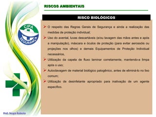 RISCO BIOLÓGICOSRISCO BIOLÓGICOS
 O respeito das Regras Gerais de Segurança e ainda a realização das
medidas de proteção individual;
 Uso do avental, luvas descartáveis (e/ou lavagem das mãos antes e após
a manipulação), máscara e óculos de proteção (para evitar aerossóis ou
projeções nos olhos) e demais Equipamentos de Proteção Individual
necessários,
 Utilização da capela de fluxo laminar corretamente, mantendo-a limpa
após o uso;
 Autoclavagem de material biológico patogênico, antes de eliminá-lo no lixo
comum;
 Utilização de desinfetante apropriado para inativação de um agente
específico.
RISCOS AMBIENTAISRISCOS AMBIENTAIS
 