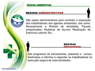 RISCOS AMBIENTAISRISCOS AMBIENTAIS
MEDIDAS ADMINISTRATIVAS
MEDIDAS
EDUCATIVAS
São programas de treinamentos, palestras e cursos,
destinados a informar e capacitar os trabalhadores na
execução segura de suas atividades.
São ações administrativas para controlar a exposição
dos trabalhadores aos agentes ambientais, tais como:
Revezamento e Rodízio de atividades; Pausas
programadas; Mudança de lay-out; Realização de
Exercício Laboral; Etc.
 
