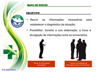 MAPA DE RISCOSMAPA DE RISCOS
 Reunir as informações necessárias para
estabelecer o diagnóstico da situação;
OBJETIVO
 Possibilitar, durante a sua elaboração, a troca e
divulgação de informações entre os funcionários.
“Reunir as informações
necessárias”
“Troca e e divulgação de
informações entre os funcionários.”
 