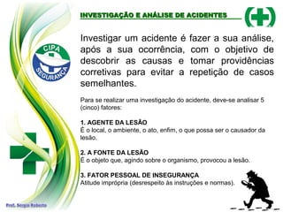 INVESTIGAÇÃO E ANÁLISE DE ACIDENTESINVESTIGAÇÃO E ANÁLISE DE ACIDENTES
Investigar um acidente é fazer a sua análise,
após a sua ocorrência, com o objetivo de
descobrir as causas e tomar providências
corretivas para evitar a repetição de casos
semelhantes.
Para se realizar uma investigação do acidente, deve-se analisar 5
(cinco) fatores:
1. AGENTE DA LESÃO
É o local, o ambiente, o ato, enfim, o que possa ser o causador da
lesão.
2. A FONTE DA LESÃO
É o objeto que, agindo sobre o organismo, provocou a lesão.
3. FATOR PESSOAL DE INSEGURANÇA
Atitude imprópria (desrespeito às instruções e normas).
 
