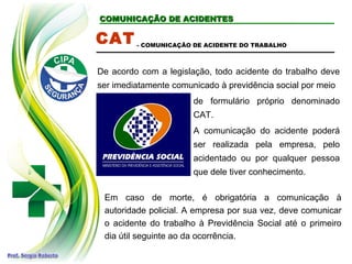 COMUNICAÇÃO DE ACIDENTESCOMUNICAÇÃO DE ACIDENTES
CAT
De acordo com a legislação, todo acidente do trabalho deve
ser imediatamente comunicado à previdência social por meio
- COMUNICAÇÃO DE ACIDENTE DO TRABALHO
Em caso de morte, é obrigatória a comunicação à
autoridade policial. A empresa por sua vez, deve comunicar
o acidente do trabalho à Previdência Social até o primeiro
dia útil seguinte ao da ocorrência.
de formulário próprio denominado
CAT.
A comunicação do acidente poderá
ser realizada pela empresa, pelo
acidentado ou por qualquer pessoa
que dele tiver conhecimento.
 