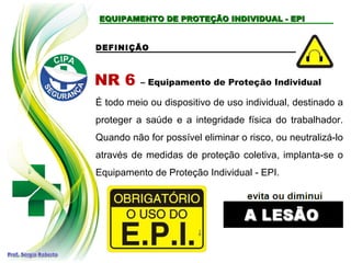 EQUIPAMENTO DE PROTEÇÃO INDIVIDUAL - EPIEQUIPAMENTO DE PROTEÇÃO INDIVIDUAL - EPI
DEFINIÇÃO
NR 6 – Equipamento de Proteção Individual
É todo meio ou dispositivo de uso individual, destinado a
proteger a saúde e a integridade física do trabalhador.
Quando não for possível eliminar o risco, ou neutralizá-lo
através de medidas de proteção coletiva, implanta-se o
Equipamento de Proteção Individual - EPI.
 
