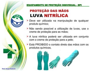 EQUIPAMENTO DE PROTEÇÃO INDIVIDUAL - EPIEQUIPAMENTO DE PROTEÇÃO INDIVIDUAL - EPI
LUVA NITRÍLICA
 Deve ser utilizada na manipulação de qualquer
produto químico;
 Não sendo possível a utilização de luvas, use o
creme de proteção para as mãos;
 A luva nitrílica poderá ser utilizada em conjunto
com o creme de proteção para a pele;
 Está PROIBIDO o contato direto das mãos com os
produtos químicos.
PROTEÇÃO DAS MÃOS
 