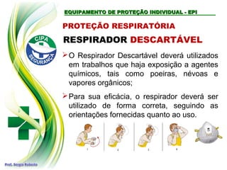 EQUIPAMENTO DE PROTEÇÃO INDIVIDUAL - EPIEQUIPAMENTO DE PROTEÇÃO INDIVIDUAL - EPI
PROTEÇÃO RESPIRATÓRIA
RESPIRADOR DESCARTÁVEL
O Respirador Descartável deverá utilizados
em trabalhos que haja exposição a agentes
químicos, tais como poeiras, névoas e
vapores orgânicos;
Para sua eficácia, o respirador deverá ser
utilizado de forma correta, seguindo as
orientações fornecidas quanto ao uso.
 