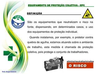 EQUIPAMENTO DE PROTEÇÃO COLETIVA - EPCEQUIPAMENTO DE PROTEÇÃO COLETIVA - EPC
DEFINIÇÃO
São os equipamentos que neutralizam o risco na
fonte, dispensando, em determinados casos, o uso
dos equipamentos de proteção individual.
Quando instalamos, por exemplo, o protetor contra
quebra de agulha, estamos atuando sobre o ambiente
de trabalho, esta medida é chamada de proteção
coletiva, pois protege o conjunto de trabalhadores.
elimina/neutraliza/sinaliza
O RISCOO RISCO
 