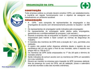 CONSTIUIÇÃOCONSTIUIÇÃO
Toda empresa pública ou privada deverá constituir CIPA, por estabelecimento,
e mantê-la em regular funcionamento com o objetivo de assegurar aos
trabalhadores um ambiente saudável.
ORGANIZAÇÃO DA CIPA
ORGANIZAÇÃOORGANIZAÇÃO
 A CIPA será composta de representantes do empregador e dos
empregados de acordo com dimensionamento previsto no Quadro I da NR
5.
 Os representantes do empregador serão indicados pelo empregador.
 Os representantes do empregado serão eleitos pelos empregados,
garantindo-se a confidencialidade do processo ( voto secreto ).
 Quando a empresa não se enquadrar no Quadro I, a empresa designará um
responsável para manter e fazer cumprir as normas de Segurança do
Trabalho.
 O mandato dos membros da CIPA terá a duração de 1 ano, permitida uma
reeleição.
 O cipeiro não poderá sofrer dispensa arbitrária desde o registro de sua
candidatura até um ano após o final do seu mandato, salvo o exposto nos
artigos 482 ou 158 da CLT.
 Os membros da CIPA serão empossados no 1º dia útil após o término do
mandato anterior.
 Serão indicados de comum acordo com os membros da CIPA um secretário
(a) e seu substituto.
 Deverá ser mantido na empresa para inspeção do MTE (processo eleitoral,
lista de presença do curso da CIPA, ata de reeleição, posse e calendário
anual das reuniões e atas das reuniões ordinárias).
 