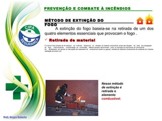 A extinção do fogo baseia-se na retirada de um dos
quatro elementos essenciais que provocam o fogo .
 Retirada de materialRetirada de material
É a forma mais simples de se extinguir um incêndio. Baseia-se na retirada do material combustível, ainda não atingido, da área de propagação
do fogo, interrompendo a alimentação da combustão. Método também denominado corte ou remoção do suprimento do combustível.
Ex.: fechamento de válvula ou interrupção de vazamento de combustível líquido ou gasoso, retirada de materiais combustíveis do ambiente em chamas,
realização de aceiro, etc.
Nesse método
de extinção é
retirada o
elemento
combustível.
PREVENÇÃO E COMBATE À INCÊNDIOS
MÉTODO DE EXTINÇÃO DOMÉTODO DE EXTINÇÃO DO
FOGOFOGO
 