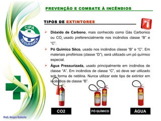 TIPOS DE EXTINTORES
 Dióxido de Carbono, mais conhecido como Gás Carbonico
ou CO2, usado preferencialmente nos incêndios classe “B” e
“C”.
 Pó Químico Sêco, usado nos incêndios classe “B” e “C”. Em
materiais pirofóricos (classe “D”), será utilizado um pó químico
especial.
 Água Pressurizada, usado principalmente em incêndios de
classe “A”. Em incêndios de classe “C”, só deve ser utilizado
sob forma de neblina. Nunca utilizar este tipo de extintor em
incêndios de classe “B”.
CO2CO2 PÓ QUÍMICOPÓ QUÍMICO ÁGUAÁGUA
PREVENÇÃO E COMBATE À INCÊNDIOS
 