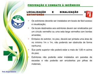 LOCALIZAÇÃO E SINALIZAÇÃO DE
EXTINTORES
 Os extintores deverão ser instalados em locais de fácil acesso
e visualização;
 Os locais destinados aos extintores devem ser sinalizados por
um círculo vermelho ou uma seta larga vermelha com bordas
amarelas;
 Embaixo do extintor, no piso, deverá ser pintada uma área de
no mínimo 1m x 1m, não podendo ser obstruída de forma
nenhuma;
 Sua parte superior não poderá estar a mais de 1,60 m acima
do piso;
 Extintores não poderão estar instalados em paredes de
escadas e não poderão ser encobertos por pilhas de
materiais.
PREVENÇÃO E COMBATE À INCÊNDIOS
 