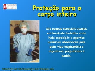 Proteção para o
Proteção para o
corpo inteiro
corpo inteiro
SERVIÇO DE SEGURANÇA DO TRABALHO
SERVIÇO DE SEGURANÇA DO TRABALHO
São roupas especiais usadas
em locais de trabalho onde
haja exposição a agentes
químicos, absorvíveis pela
pele, vias respiratória e
digestivas, prejudiciais à
saúde.
 