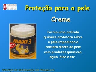 Proteção para a pele
Proteção para a pele
SERVIÇO DE SEGURANÇA DO TRABALHO
SERVIÇO DE SEGURANÇA DO TRABALHO
Forma uma película
química protetora sobre
a pele impedindo o
contato direto da pele
com produtos químicos,
água, óleo e etc.
Creme
Creme
 