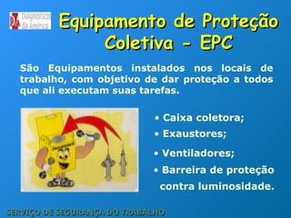 Equipamento de Proteção
Equipamento de Proteção
Coletiva - EPC
Coletiva - EPC
SERVIÇO DE SEGURANÇA DO TRABALHO
SERVIÇO DE SEGURANÇA DO TRABALHO
São Equipamentos instalados nos locais de
trabalho, com objetivo de dar proteção a todos
que ali executam suas tarefas.
• Caixa coletora;
• Exaustores;
• Ventiladores;
• Barreira de proteção
contra luminosidade.
 