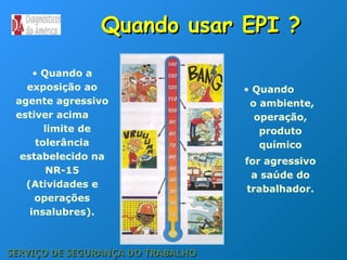 Quando usar EPI ?
Quando usar EPI ?
• Quando a
exposição ao
agente agressivo
estiver acima
limite de
tolerância
estabelecido na
NR-15
(Atividades e
operações
insalubres).
SERVIÇO DE SEGURANÇA DO TRABALHO
SERVIÇO DE SEGURANÇA DO TRABALHO
• Quando
o ambiente,
operação,
produto
químico
for agressivo
a saúde do
trabalhador.
 