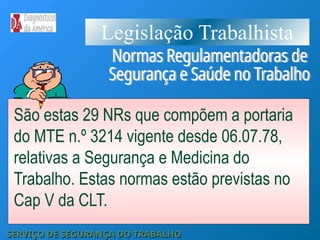 Legislação Trabalhista
São estas 29 NRs que compõem a portaria
do MTE n.º 3214 vigente desde 06.07.78,
relativas a Segurança e Medicina do
Trabalho. Estas normas estão previstas no
Cap V da CLT.
SERVIÇO DE SEGURANÇA DO TRABALHO
SERVIÇO DE SEGURANÇA DO TRABALHO
 