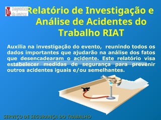 Relatório de Investigação e
Análise de Acidentes do
Trabalho RIAT
Auxilia na investigação do evento, reunindo todos os
dados importantes que ajudarão na análise dos fatos
que desencadearam o acidente. Este relatório visa
estabelecer medidas de segurança para prevenir
outros acidentes iguais e/ou semelhantes.
SERVIÇO DE SEGURANÇA DO TRABALHO
SERVIÇO DE SEGURANÇA DO TRABALHO
 
