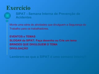 SIPAT - Semana Interna de Prevenção de
Acidentes
Monte uma série de atividades que divulguem a Segurança do
Trabalho para os trabalhadores.
EVENTOS e TEMAS
SLOGAN da SIPAT: Faça desenho ou Crie um tema
BRINDES QUE DIVULGUEM O TEMA
DIVULGAÇÃO
Lembrem-se que a SIPAT é uma semana inteira!!
Exercício
 