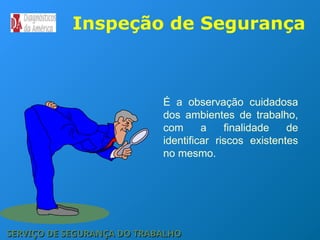 É a observação cuidadosa
dos ambientes de trabalho,
com a finalidade de
identificar riscos existentes
no mesmo.
Inspeção de Segurança
SERVIÇO DE SEGURANÇA DO TRABALHO
SERVIÇO DE SEGURANÇA DO TRABALHO
 