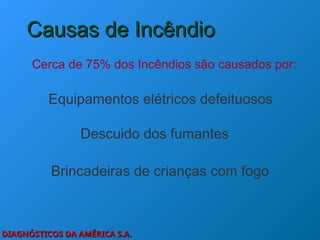 DIAGNÓSTICOS DA AMÉRICA S.A.
DIAGNÓSTICOS DA AMÉRICA S.A.
Causas de Incêndio
Causas de Incêndio
Cerca de 75% dos Incêndios são causados por:
Descuido dos fumantes
Equipamentos elétricos defeituosos
Brincadeiras de crianças com fogo
 