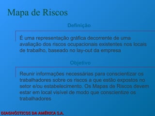 DIAGNÓSTICOS DA AMÉRICA S.A.
DIAGNÓSTICOS DA AMÉRICA S.A.
Mapa de Riscos
É uma representação gráfica decorrente de uma
avaliação dos riscos ocupacionais existentes nos locais
de trabalho, baseado no lay-out da empresa
Definição
Reunir informações necessárias para conscientizar os
trabalhadores sobre os riscos a que estão expostos no
setor e/ou estabelecimento. Os Mapas de Riscos devem
estar em local visível de modo que conscientize os
trabalhadores
Objetivo
 