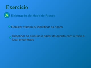 Elaboração do Mapa de Riscos
Exercício
A
Realizar vistoria p/ identificar os riscos
Desenhar os círculos e pintar de acordo com o risco e
local encontrado
 