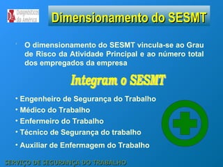 O dimensionamento do SESMT vincula-se ao Grau
de Risco da Atividade Principal e ao número total
dos empregados da empresa
Dimensionamento do SESMT
Dimensionamento do SESMT
• Engenheiro de Segurança do Trabalho
• Enfermeiro do Trabalho
• Técnico de Segurança do trabalho
• Médico do Trabalho
• Auxiliar de Enfermagem do Trabalho
SERVIÇO DE SEGURANÇA DO TRABALHO
SERVIÇO DE SEGURANÇA DO TRABALHO
 
