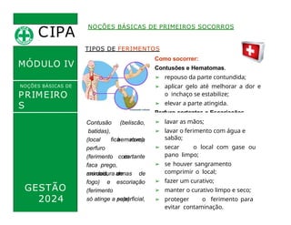 CIPA
.
MÓDULO IV
TIPOS DE FERIMENTOS
Como socorrer:
Contusões e Hematomas.
➢ repouso da parte contundida;
➢ aplicar gelo até melhorar a dor e
o inchaço se estabilize;
➢ elevar a parte atingida.
Perfuro cortantes e Escoriações.
NOÇÕES BÁSICAS DE PRIMEIROS SOCORROS
NOÇÕES BÁSICAS DE
PRIMEIRO
S
SOCORROS
GESTÃO
2024
Contusão
batidas),
(beliscão,
hematoma
fica
(local
perfuro
roxo),
cortante
(ferimento com
faca prego,
mordedura de
animais, armas de
fogo) e
(ferimento
escoriação
superficial,
só atinge a pele).
➢ lavar as mãos;
➢ lavar o ferimento com água e
sabão;
➢ secar o local com gase ou
pano limpo;
➢ se houver sangramento
comprimir o local;
➢ fazer um curativo;
➢ manter o curativo limpo e seco;
➢ proteger o ferimento para
evitar contaminação.
 